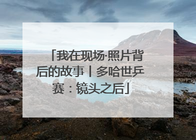 我在现场·照片背后的故事丨多哈世乒赛：镜头之后