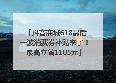 抖音商城618最后一波消费券补贴来了！最高立省1105元