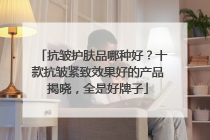 抗皱护肤品哪种好？十款抗皱紧致效果好的产品揭晓，全是好牌子