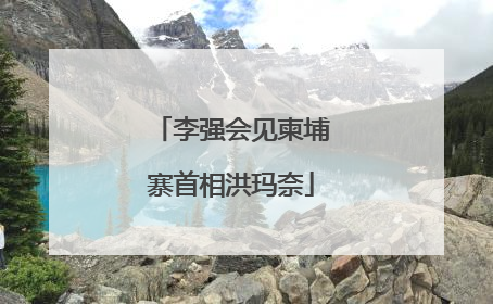 李强会见柬埔寨首相洪玛奈