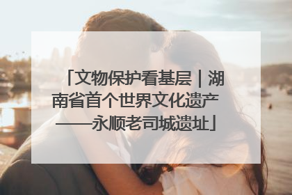 文物保护看基层｜湖南省首个世界文化遗产——永顺老司城遗址