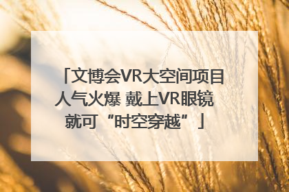 文博会VR大空间项目人气火爆 戴上VR眼镜就可“时空穿越”