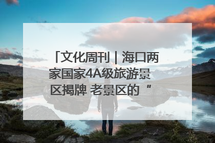文化周刊｜海口两家国家4A级旅游景区揭牌 老景区的“焕新”密码