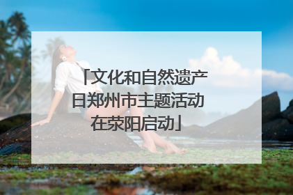 文化和自然遗产日郑州市主题活动在荥阳启动