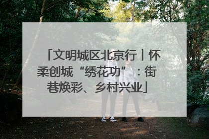 文明城区北京行丨怀柔创城“绣花功”：街巷焕彩、乡村兴业