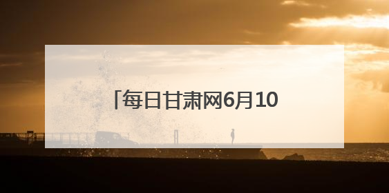 每日甘肃网6月10日甘肃热点新闻回顾