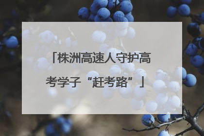 株洲高速人守护高考学子“赶考路”