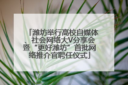 潍坊举行高校自媒体、社会网络大V分享会暨“更好潍坊”首批网络推介官聘任仪式