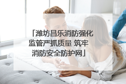 潍坊昌乐消防强化监管严抓质量 筑牢消防安全防护网