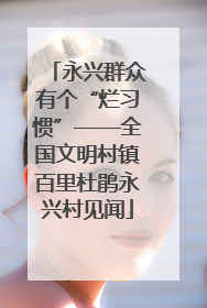 永兴群众有个“烂习惯”——全国文明村镇百里杜鹃永兴村见闻