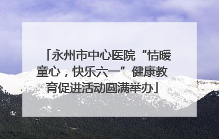 永州市中心医院“情暖童心，快乐六一”健康教育促进活动圆满举办