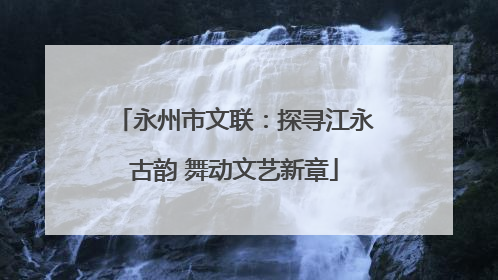 永州市文联：探寻江永古韵 舞动文艺新章