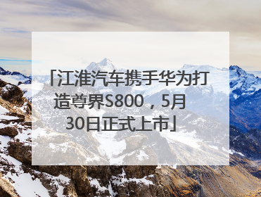 江淮汽车携手华为打造尊界S800，5月30日正式上市