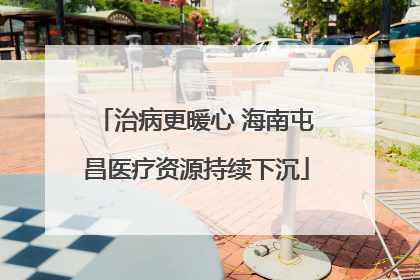 治病更暖心 海南屯昌医疗资源持续下沉