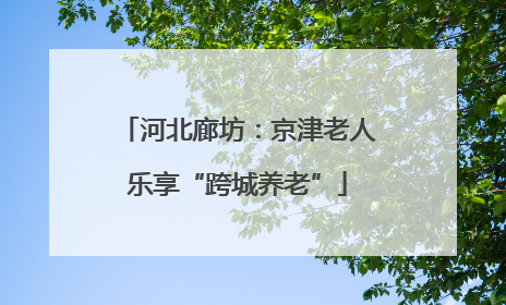 河北廊坊：京津老人乐享“跨城养老”