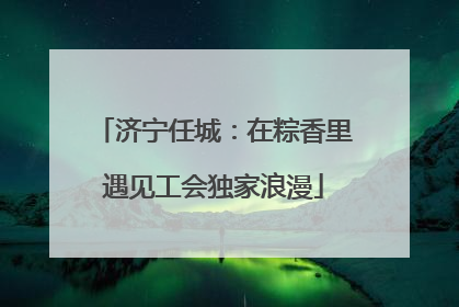 济宁任城：在粽香里遇见工会独家浪漫