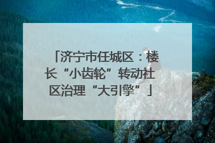 济宁市任城区：楼长“小齿轮”转动社区治理“大引擎”