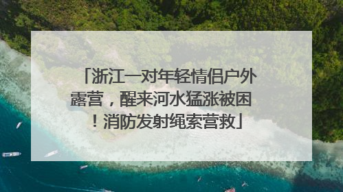 浙江一对年轻情侣户外露营，醒来河水猛涨被困！消防发射绳索营救