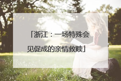 浙江：一场特殊会见促成的亲情救赎