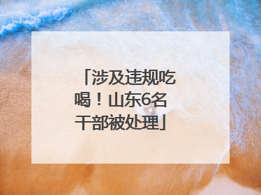 涉及违规吃喝！山东6名干部被处理
