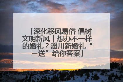 深化移风易俗 倡树文明新风丨想办不一样的婚礼？淄川新婚礼“三送”给你答案