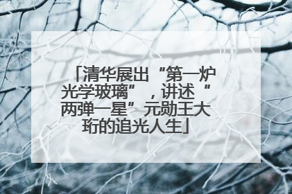 清华展出“第一炉光学玻璃”，讲述“两弹一星”元勋王大珩的追光人生