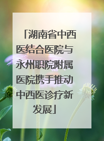 湖南省中西医结合医院与永州职院附属医院携手推动中西医诊疗新发展