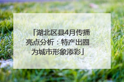 湖北区县4月传播亮点分析：特产出圈为城市形象添彩