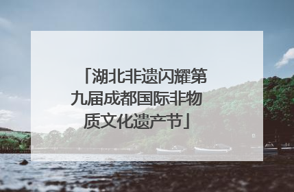 湖北非遗闪耀第九届成都国际非物质文化遗产节