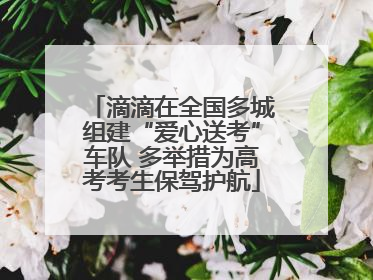 滴滴在全国多城组建“爱心送考”车队 多举措为高考考生保驾护航
