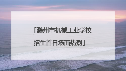 滁州市机械工业学校招生首日场面热烈
