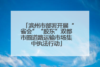 滨州市部署开展“省会”“胶东”双都市圈道路运输市场集中执法行动