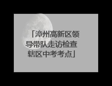 漳州高新区领导带队走访检查辖区中考考点