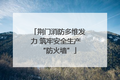 荆门消防多维发力 筑牢安全生产“防火墙”