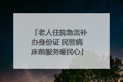 老人住院急需补办身份证 民警病床前服务暖民心