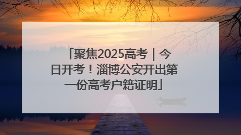 聚焦2025高考｜今日开考！淄博公安开出第一份高考户籍证明