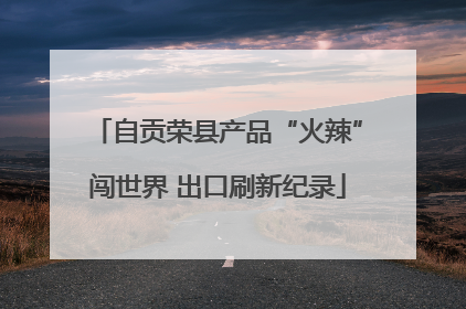 自贡荣县产品“火辣”闯世界 出口刷新纪录