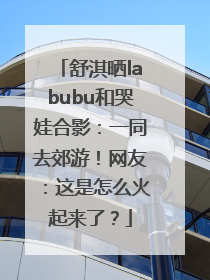舒淇晒labubu和哭娃合影：一同去郊游！网友：这是怎么火起来了？