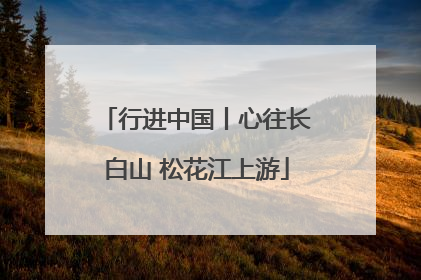 行进中国丨心往长白山 松花江上游