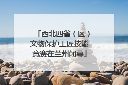 西北四省（区）文物保护工匠技能竞赛在兰州闭幕