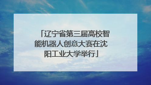 辽宁省第三届高校智能机器人创意大赛在沈阳工业大学举行