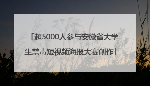 超5000人参与安徽省大学生禁毒短视频海报大赛创作