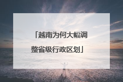 越南为何大幅调整省级行政区划
