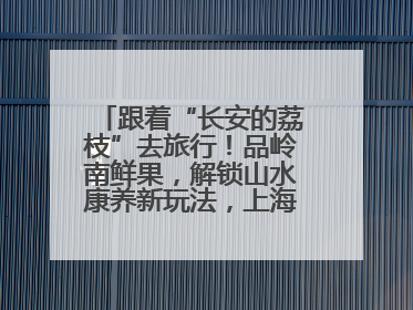 跟着“长安的荔枝”去旅行！品岭南鲜果，解锁山水康养新玩法，上海3小时直飞，自驾高速费优惠