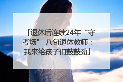 退休后连续24年“守考场” 八旬退休教师：我来给孩子们鼓鼓劲