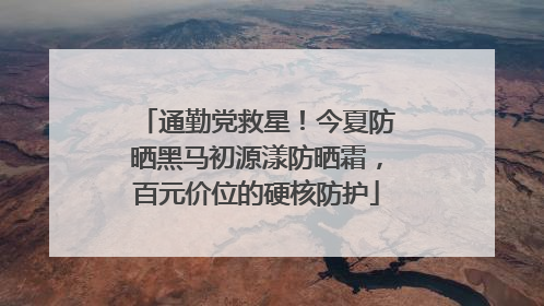通勤党救星！今夏防晒黑马初源漾防晒霜，百元价位的硬核防护