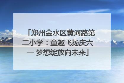郑州金水区黄河路第二小学：童趣飞扬庆六一 梦想绽放向未来