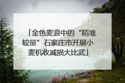 金色麦浪中的“精准较量”石家庄市开展小麦机收减损大比武