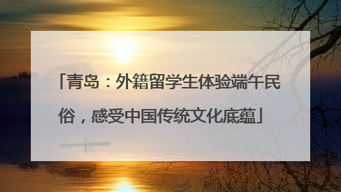 青岛：外籍留学生体验端午民俗，感受中国传统文化底蕴