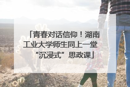 青春对话信仰！湖南工业大学师生同上一堂“沉浸式”思政课